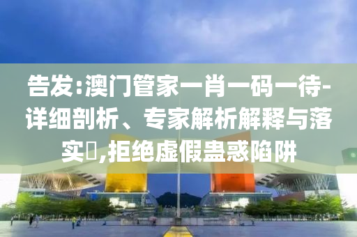 告發(fā):澳門管家一肖一碼一待-詳細(xì)剖析、專家解析解釋與落實(shí)?,拒絕虛假蠱惑陷阱