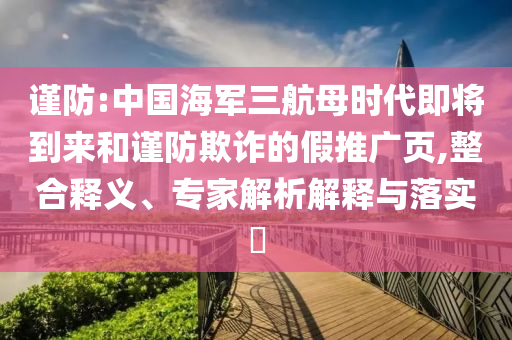 謹(jǐn)防:中國海軍三航母時(shí)代即將到來和謹(jǐn)防欺詐的假推廣頁,整合釋義、專家解析解釋與落實(shí)?