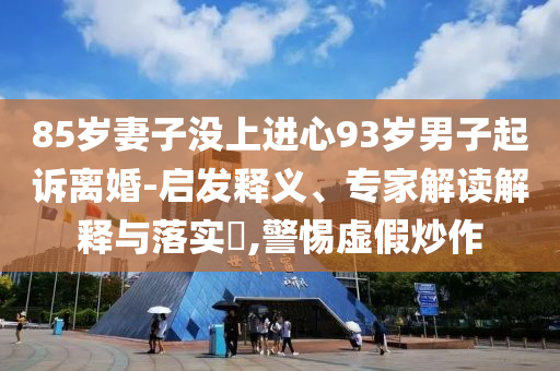 85歲妻子沒上進(jìn)心93歲男子起訴離婚-啟發(fā)釋義、專家解讀解釋與落實(shí)?,警惕虛假炒作