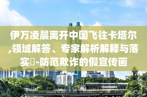 伊萬凌晨離開中國飛往卡塔爾,領(lǐng)域解答、專家解析解釋與落實?-防范欺詐的假宣傳畫