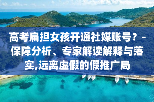 高考扁擔(dān)女孩開通社媒賬號？-保障分析、專家解讀解釋與落實,遠(yuǎn)離虛假的假推廣局