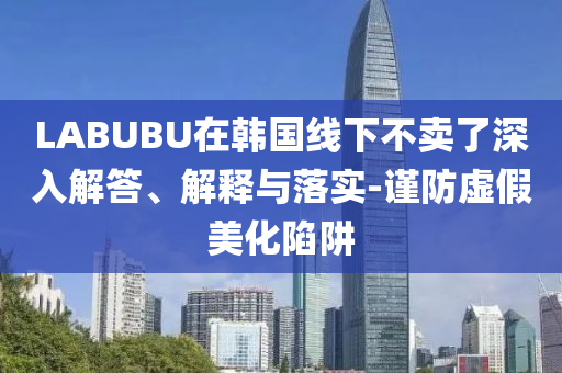 LABUBU在韓國線下不賣了深入解答、解釋與落實-謹(jǐn)防虛假美化陷阱