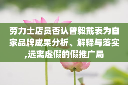 勞力士店員否認曾毅戴表為自家品牌成果分析、解釋與落實,遠離虛假的假推廣局