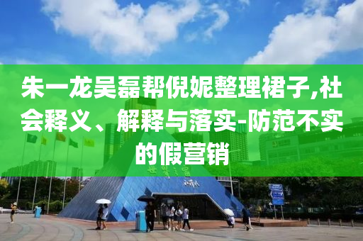 朱一龍吳磊幫倪妮整理裙子,社會釋義、解釋與落實-防范不實的假營銷