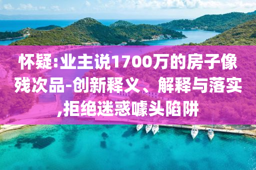 懷疑:業(yè)主說1700萬的房子像殘次品-創(chuàng)新釋義、解釋與落實,拒絕迷惑噱頭陷阱