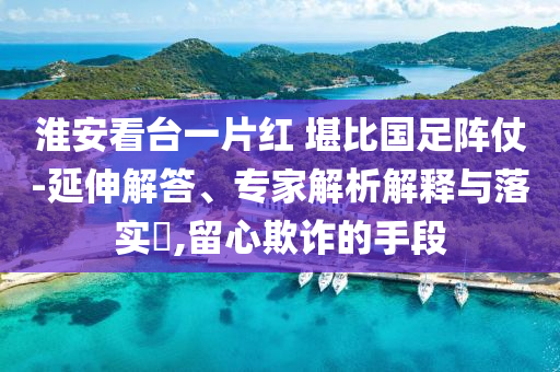 淮安看臺一片紅 堪比國足陣仗-延伸解答、專家解析解釋與落實?,留心欺詐的手段