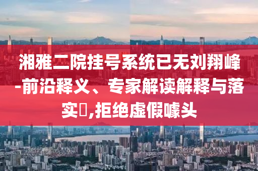 湘雅二院掛號系統(tǒng)已無劉翔峰-前沿釋義、專家解讀解釋與落實?,拒絕虛假噱頭
