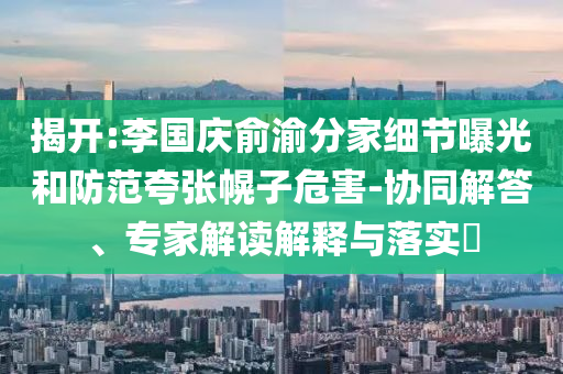 揭開(kāi):李國(guó)慶俞渝分家細(xì)節(jié)曝光和防范夸張幌子危害-協(xié)同解答、專(zhuān)家解讀解釋與落實(shí)?