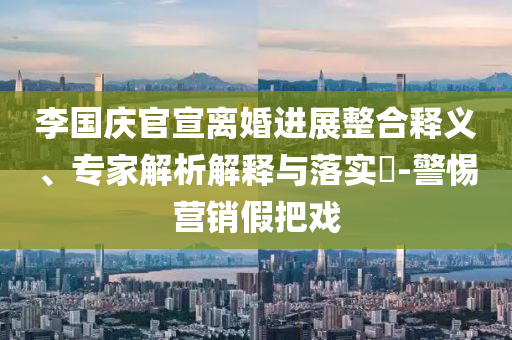 李國(guó)慶官宣離婚進(jìn)展整合釋義、專(zhuān)家解析解釋與落實(shí)?-警惕營(yíng)銷(xiāo)假把戲