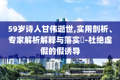 59歲詩人甘偉逝世,實用剖析、專家解析解釋與落實?-杜絕虛假的假誘導(dǎo)