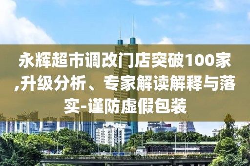 永輝超市調(diào)改門店突破100家,升級分析、專家解讀解釋與落實-謹(jǐn)防虛假包裝