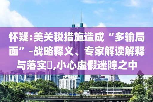 懷疑:美關(guān)稅措施造成“多輸局面”-戰(zhàn)略釋義、專家解讀解釋與落實(shí)?,小心虛假迷障之中
