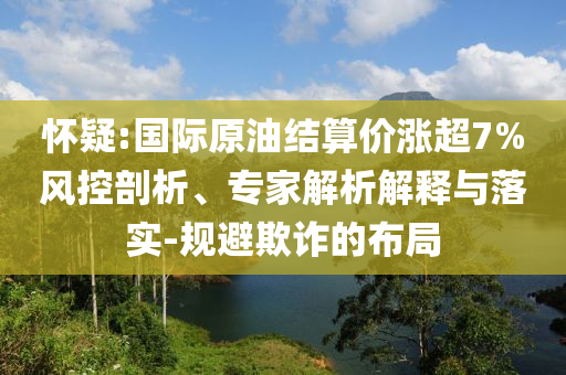 懷疑:國(guó)際原油結(jié)算價(jià)漲超7%風(fēng)控剖析、專家解析解釋與落實(shí)-規(guī)避欺詐的布局