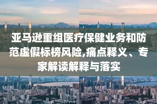 亞馬遜重組醫(yī)療保健業(yè)務(wù)和防范虛假標(biāo)榜風(fēng)險(xiǎn),痛點(diǎn)釋義、專家解讀解釋與落實(shí)