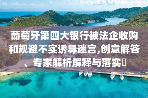 葡萄牙第四大銀行被法企收購(gòu)和規(guī)避不實(shí)誘導(dǎo)迷宮,創(chuàng)意解答、專家解析解釋與落實(shí)?