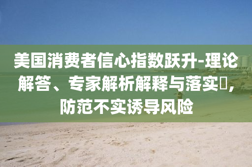 美國消費者信心指數(shù)躍升-理論解答、專家解析解釋與落實?,防范不實誘導(dǎo)風(fēng)險
