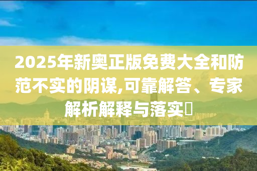 2025年新奧正版免費大全和防范不實的陰謀,可靠解答、專家解析解釋與落實?