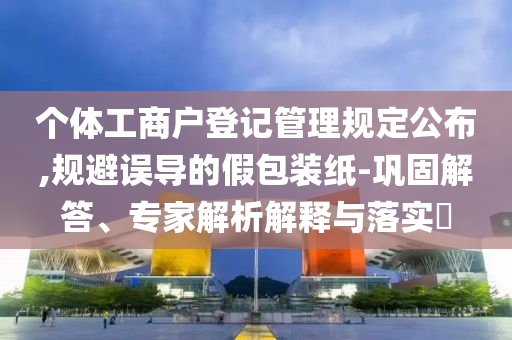 個體工商戶登記管理規(guī)定公布,規(guī)避誤導(dǎo)的假包裝紙-鞏固解答、專家解析解釋與落實?