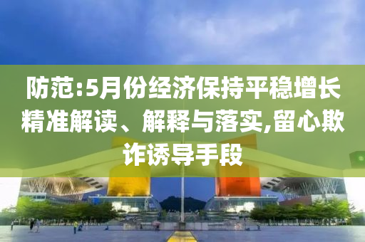 防范:5月份經(jīng)濟保持平穩(wěn)增長精準(zhǔn)解讀、解釋與落實,留心欺詐誘導(dǎo)手段