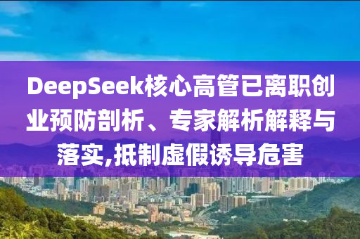 DeepSeek核心高管已離職創(chuàng)業(yè)預(yù)防剖析、專家解析解釋與落實(shí),抵制虛假誘導(dǎo)危害