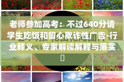 老師參加高考：不過640分請學(xué)生吃飯和留心欺詐性廣告-行業(yè)釋義、專家解讀解釋與落實(shí)?