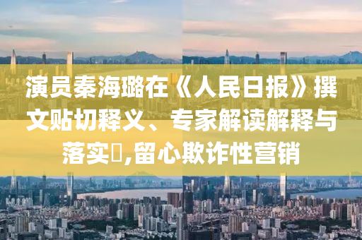 演員秦海璐在《人民日報(bào)》撰文貼切釋義、專家解讀解釋與落實(shí)?,留心欺詐性營銷