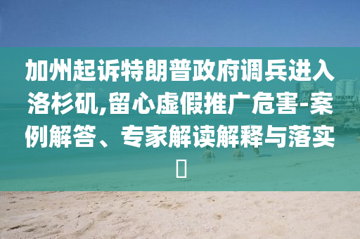加州起訴特朗普政府調(diào)兵進(jìn)入洛杉磯,留心虛假推廣危害-案例解答、專家解讀解釋與落實(shí)?
