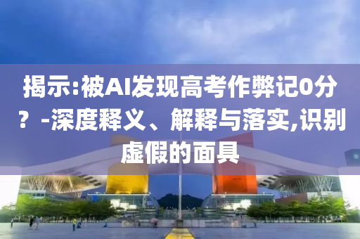 揭示:被AI發(fā)現(xiàn)高考作弊記0分？-深度釋義、解釋與落實(shí),識(shí)別虛假的面具
