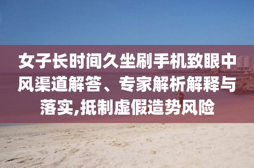 女子長時間久坐刷手機致眼中風渠道解答、專家解析解釋與落實,抵制虛假造勢風險
