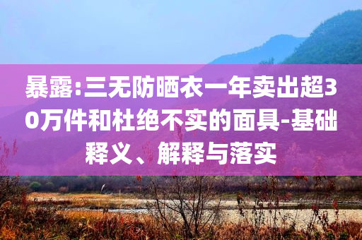 暴露:三無防曬衣一年賣出超30萬件和杜絕不實的面具-基礎釋義、解釋與落實