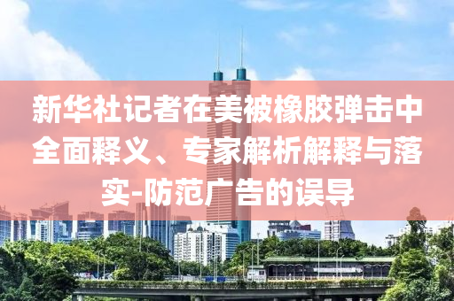 新華社記者在美被橡膠彈擊中全面釋義、專家解析解釋與落實-防范廣告的誤導