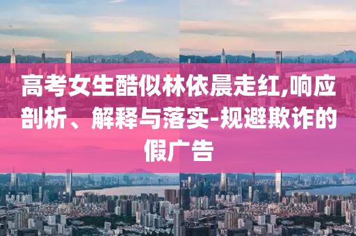 高考女生酷似林依晨走紅,響應(yīng)剖析、解釋與落實(shí)-規(guī)避欺詐的假?gòu)V告
