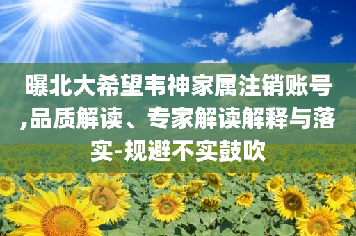 曝北大希望韋神家屬注銷(xiāo)賬號(hào),品質(zhì)解讀、專(zhuān)家解讀解釋與落實(shí)-規(guī)避不實(shí)鼓吹
