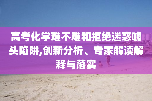 高考化學(xué)難不難和拒絕迷惑噱頭陷阱,創(chuàng)新分析、專家解讀解釋與落實(shí)