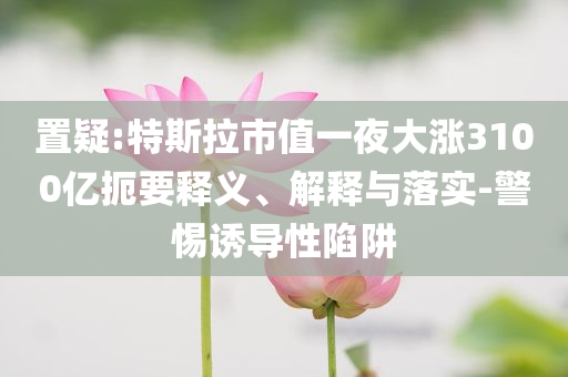 置疑:特斯拉市值一夜大漲3100億扼要釋義、解釋與落實(shí)-警惕誘導(dǎo)性陷阱