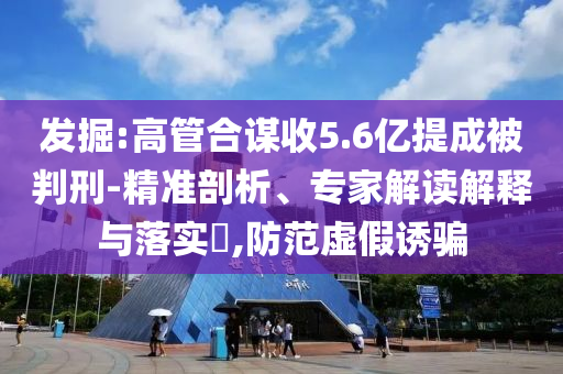 發(fā)掘:高管合謀收5.6億提成被判刑-精準(zhǔn)剖析、專家解讀解釋與落實(shí)?,防范虛假誘騙