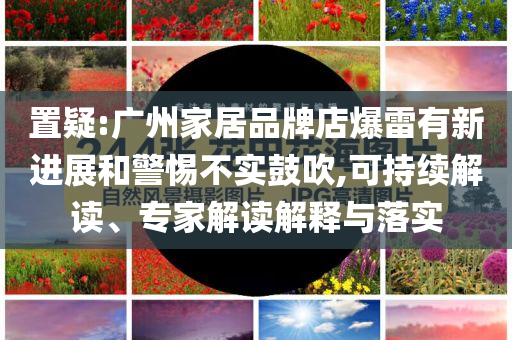 置疑:廣州家居品牌店爆雷有新進(jìn)展和警惕不實(shí)鼓吹,可持續(xù)解讀、專家解讀解釋與落實(shí)