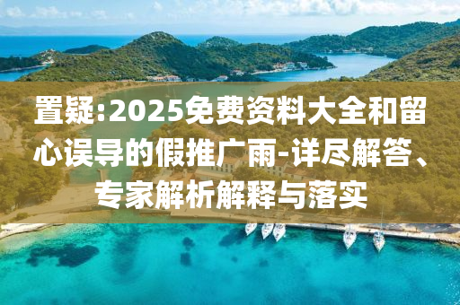 置疑:2025免費資料大全和留心誤導(dǎo)的假推廣雨-詳盡解答、專家解析解釋與落實