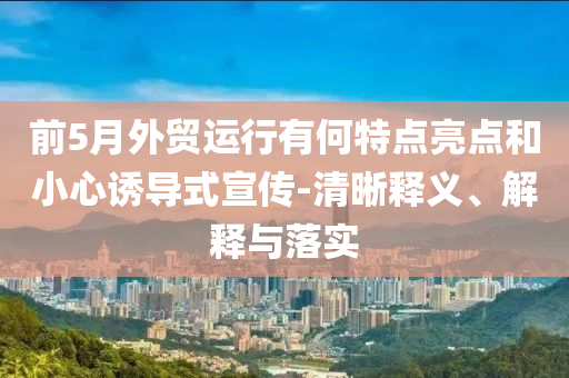 前5月外貿(mào)運(yùn)行有何特點(diǎn)亮點(diǎn)和小心誘導(dǎo)式宣傳-清晰釋義、解釋與落實(shí)