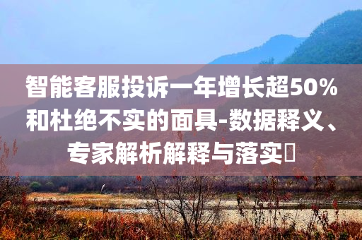 智能客服投訴一年增長(zhǎng)超50%和杜絕不實(shí)的面具-數(shù)據(jù)釋義、專(zhuān)家解析解釋與落實(shí)?