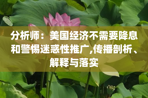 分析師：美國(guó)經(jīng)濟(jì)不需要降息和警惕迷惑性推廣,傳播剖析、解釋與落實(shí)