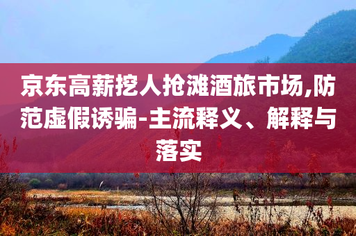 京東高薪挖人搶灘酒旅市場(chǎng),防范虛假誘騙-主流釋義、解釋與落實(shí)