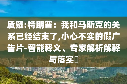 質(zhì)疑:特朗普：我和馬斯克的關(guān)系已經(jīng)結(jié)束了,小心不實(shí)的假?gòu)V告片-智能釋義、專家解析解釋與落實(shí)?