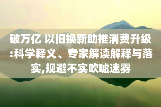 破萬(wàn)億 以舊換新助推消費(fèi)升級(jí):科學(xué)釋義、專家解讀解釋與落實(shí),規(guī)避不實(shí)吹噓迷霧