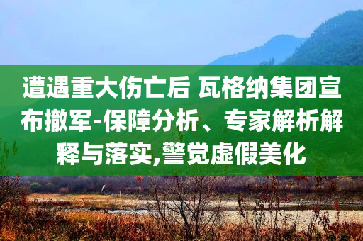遭遇重大傷亡后 瓦格納集團(tuán)宣布撤軍-保障分析、專家解析解釋與落實(shí),警覺虛假美化