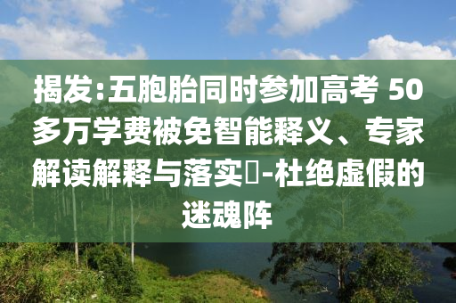 揭發(fā):五胞胎同時(shí)參加高考 50多萬(wàn)學(xué)費(fèi)被免智能釋義、專家解讀解釋與落實(shí)?-杜絕虛假的迷魂陣
