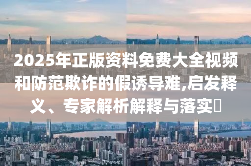 2025年正版資料免費大全視頻和防范欺詐的假誘導難,啟發(fā)釋義、專家解析解釋與落實?