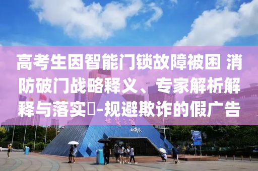 高考生因智能門鎖故障被困 消防破門戰(zhàn)略釋義、專家解析解釋與落實?-規(guī)避欺詐的假廣告