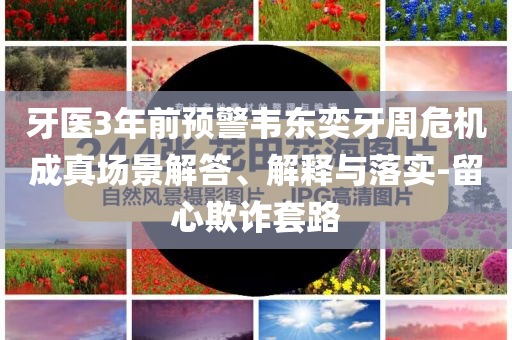 牙醫(yī)3年前預警韋東奕牙周危機成真場景解答、解釋與落實-留心欺詐套路