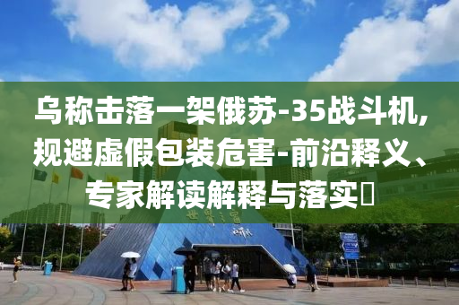 烏稱擊落一架俄蘇-35戰(zhàn)斗機,規(guī)避虛假包裝危害-前沿釋義、專家解讀解釋與落實?